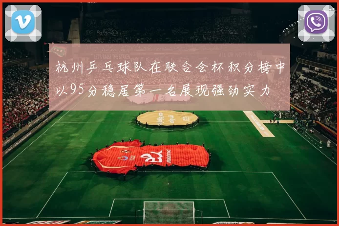 杭州乒乓球队在联合会杯积分榜中以95分稳居第一名展现强劲实力