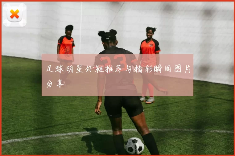 足球明星好鞋推荐与精彩瞬间图片分享