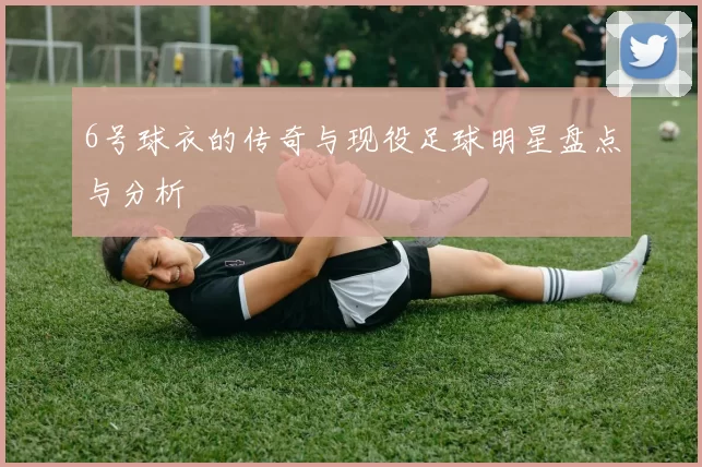6号球衣的传奇与现役足球明星盘点与分析