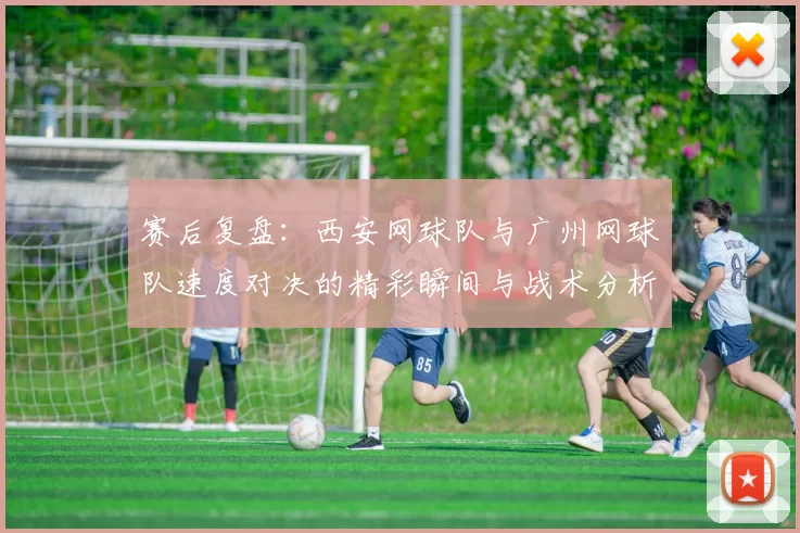 赛后复盘：西安网球队与广州网球队速度对决的精彩瞬间与战术分析