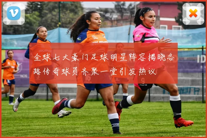全球七大豪门足球明星阵容揭晓各路传奇球员齐聚一堂引发热议