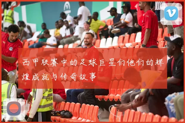 西甲联赛中的足球巨星们他们的辉煌成就与传奇故事