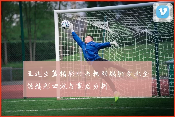 亚运女篮精彩对决韩朝战胜台北全场精彩回放与赛后分析