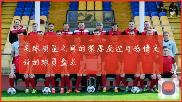 足球明星之间的深厚友谊与感情良好的球员盘点