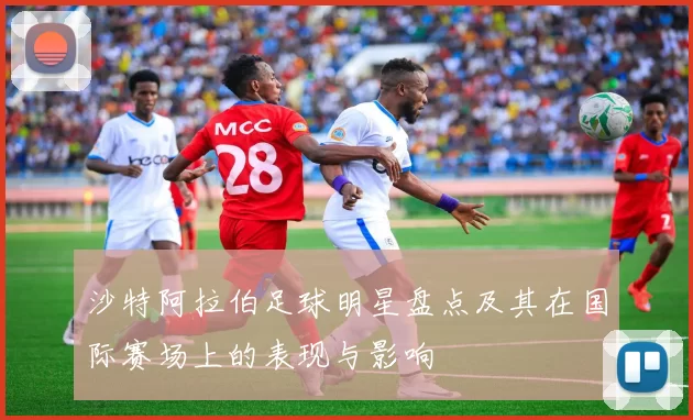 沙特阿拉伯足球明星盘点及其在国际赛场上的表现与影响