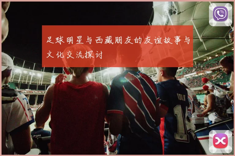 足球明星与西藏朋友的友谊故事与文化交流探讨