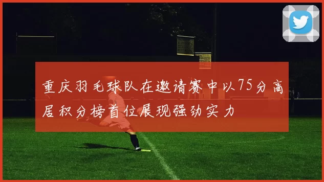 重庆羽毛球队在邀请赛中以75分高居积分榜首位展现强劲实力