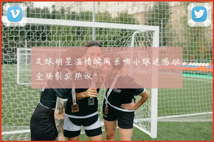 足球明星温情瞬间亲吻小球迷感动全场引发热议