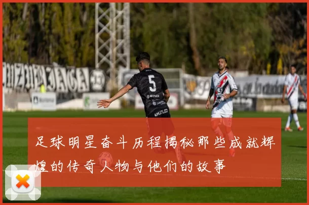 足球明星奋斗历程揭秘那些成就辉煌的传奇人物与他们的故事