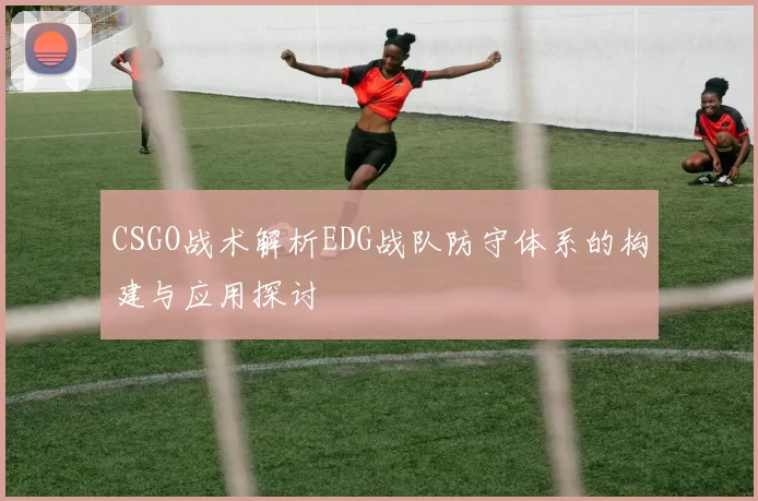 CSGO战术解析EDG战队防守体系的构建与应用探讨