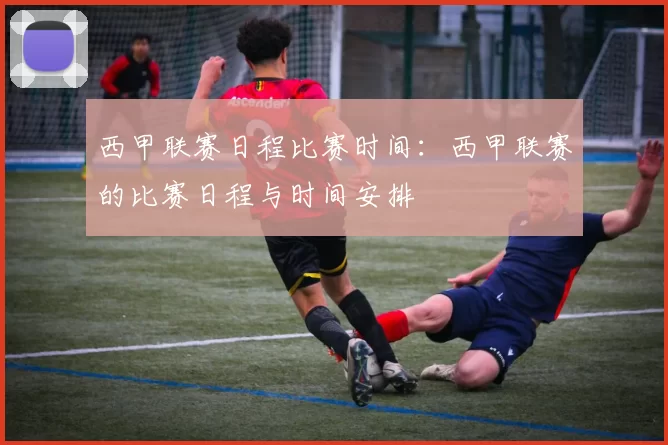西甲联赛日程比赛时间：西甲联赛的比赛日程与时间安排