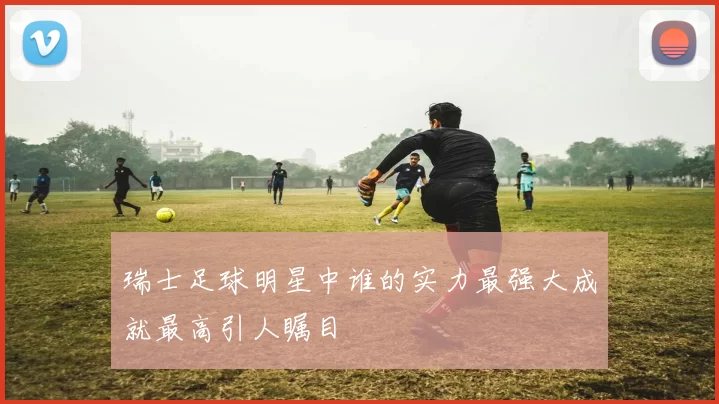 瑞士足球明星中谁的实力最强大成就最高引人瞩目