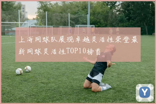 上海网球队展现卓越灵活性荣登最新网球灵活性TOP10榜首