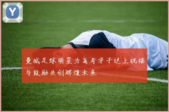 曼城足球明星为高考学子送上祝福与鼓励共创辉煌未来