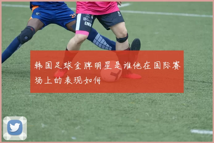 韩国足球金牌明星是谁他在国际赛场上的表现如何