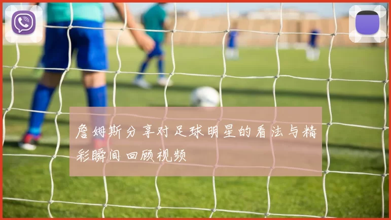 詹姆斯分享对足球明星的看法与精彩瞬间回顾视频