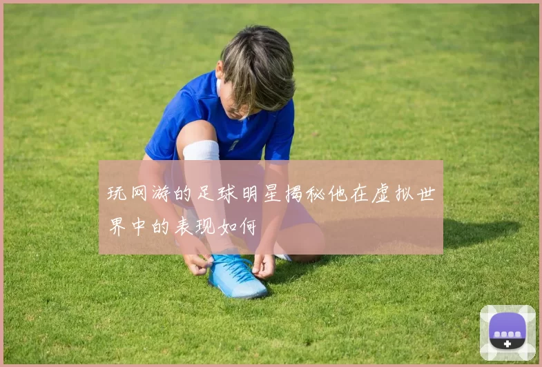 玩网游的足球明星揭秘他在虚拟世界中的表现如何