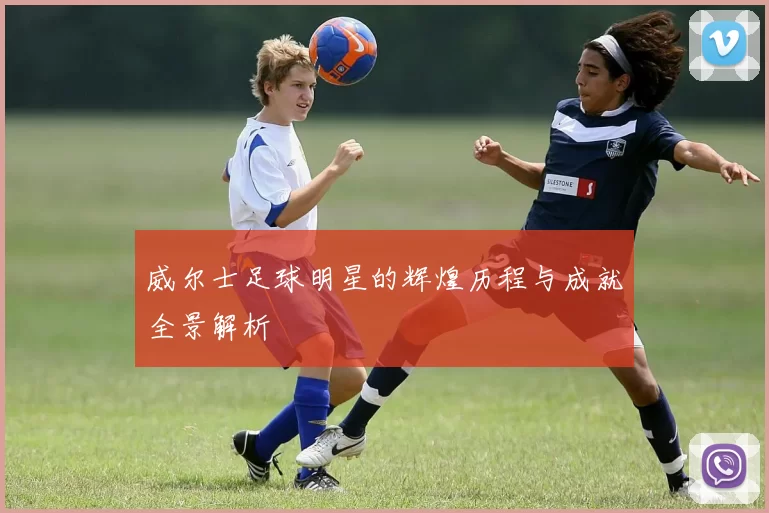 威尔士足球明星的辉煌历程与成就全景解析