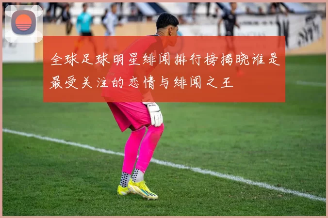 全球足球明星绯闻排行榜揭晓谁是最受关注的恋情与绯闻之王