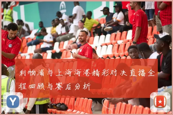 利物浦与上海海港精彩对决直播全程回顾与赛后分析