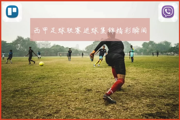 西甲足球联赛进球集锦精彩瞬间