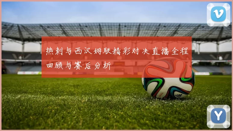 热刺与西汉姆联精彩对决直播全程回顾与赛后分析