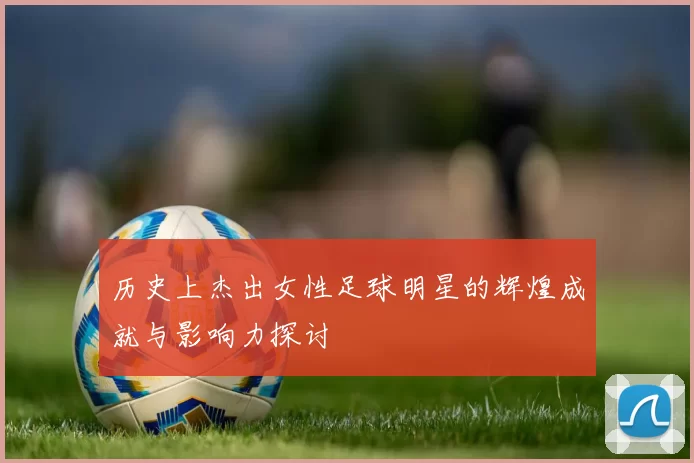 历史上杰出女性足球明星的辉煌成就与影响力探讨
