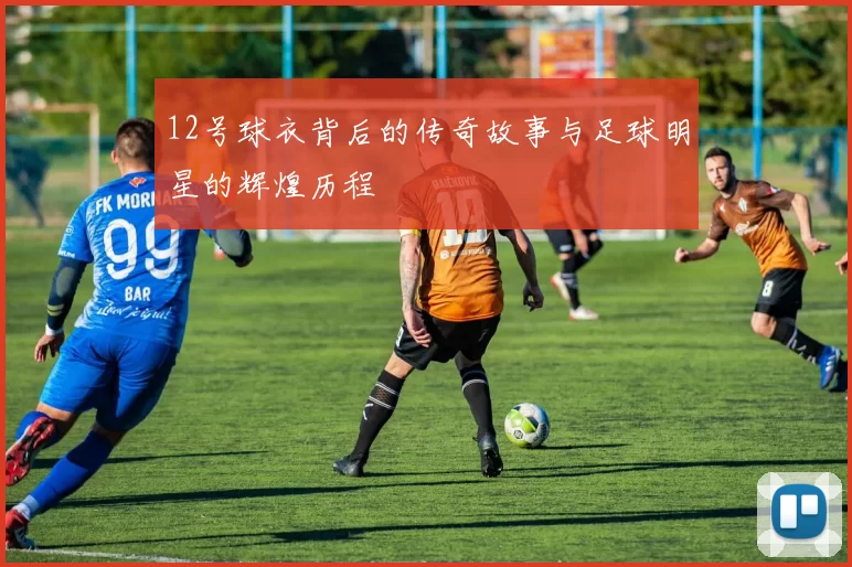12号球衣背后的传奇故事与足球明星的辉煌历程