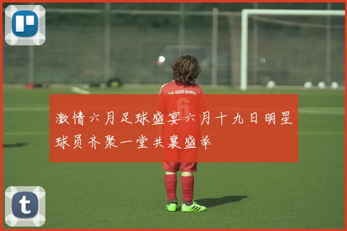 激情六月足球盛宴六月十九日明星球员齐聚一堂共襄盛举
