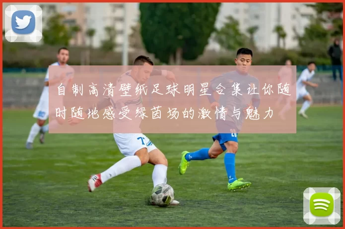 自制高清壁纸足球明星合集让你随时随地感受绿茵场的激情与魅力