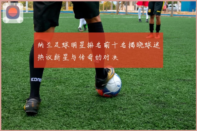 纳兰足球明星排名前十名揭晓球迷热议新星与传奇的对决