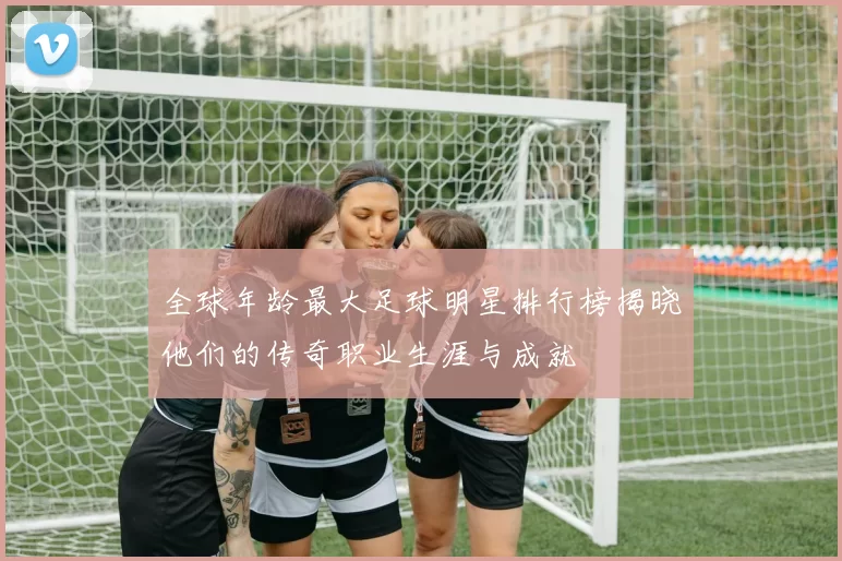 全球年龄最大足球明星排行榜揭晓他们的传奇职业生涯与成就