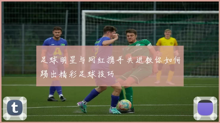 足球明星与网红携手共进教你如何踢出精彩足球技巧