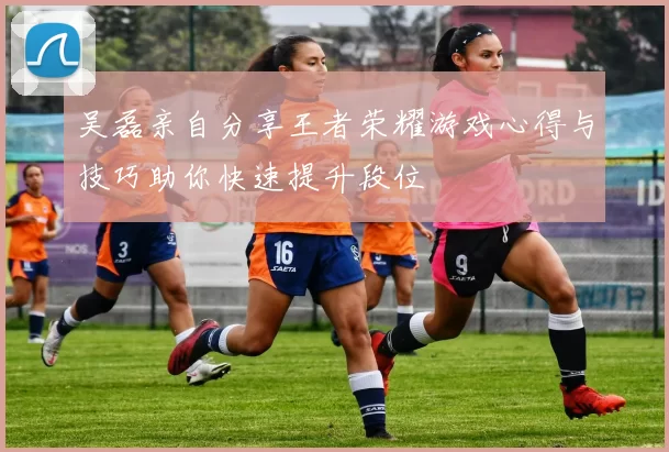吴磊亲自分享王者荣耀游戏心得与技巧助你快速提升段位
