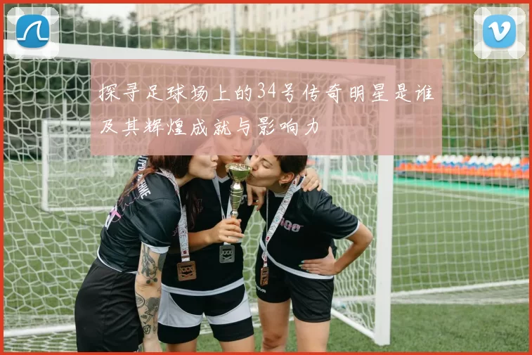 探寻足球场上的34号传奇明星是谁及其辉煌成就与影响力