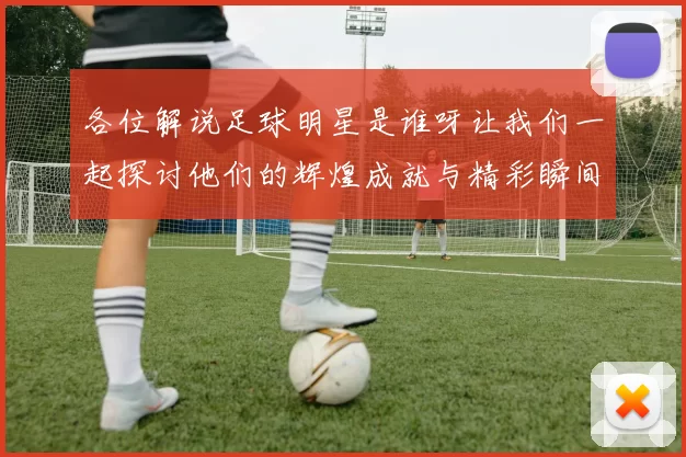 各位解说足球明星是谁呀让我们一起探讨他们的辉煌成就与精彩瞬间