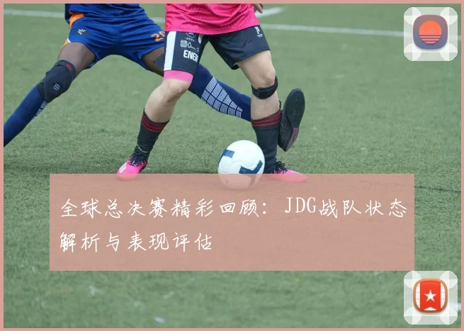 全球总决赛精彩回顾：JDG战队状态解析与表现评估