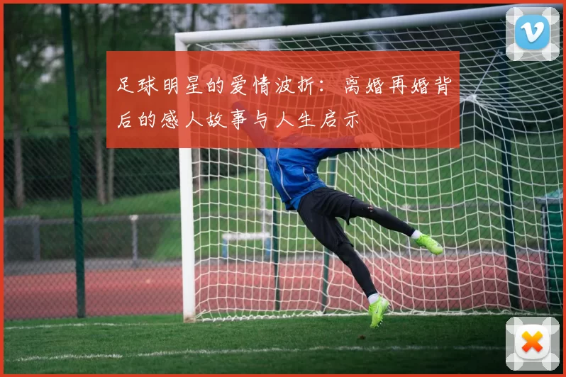 足球明星的爱情波折：离婚再婚背后的感人故事与人生启示