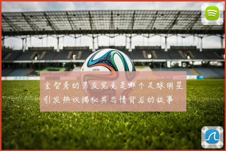 金智秀的男友究竟是哪个足球明星引发热议揭秘其恋情背后的故事
