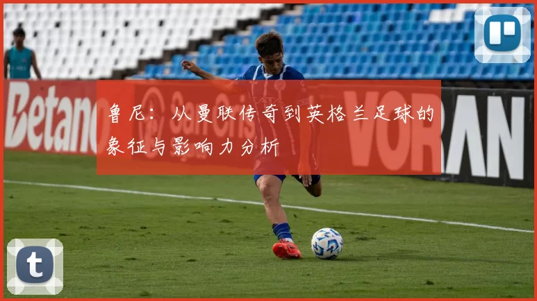 鲁尼：从曼联传奇到英格兰足球的象征与影响力分析