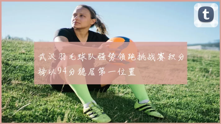 武汉羽毛球队强势领跑挑战赛积分榜以94分稳居第一位置