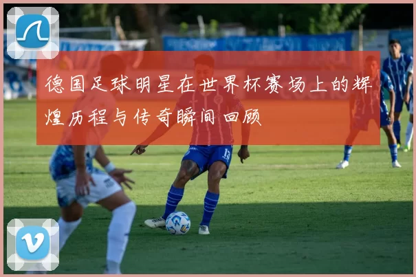 德国足球明星在世界杯赛场上的辉煌历程与传奇瞬间回顾