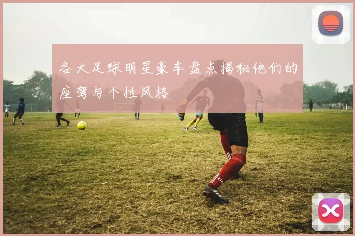 各大足球明星豪车盘点揭秘他们的座驾与个性风格
