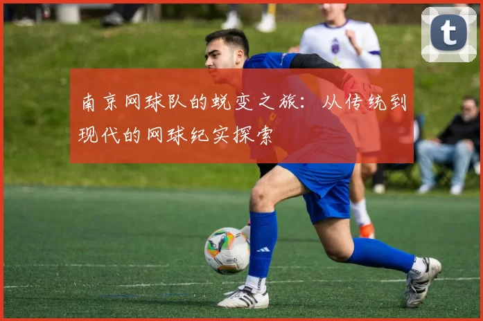 南京网球队的蜕变之旅：从传统到现代的网球纪实探索