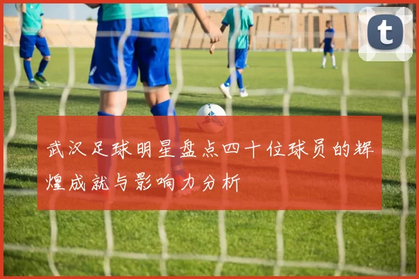 武汉足球明星盘点四十位球员的辉煌成就与影响力分析