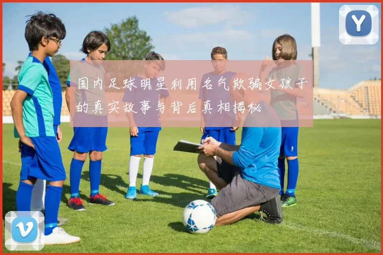 国内足球明星利用名气欺骗女孩子的真实故事与背后真相揭秘