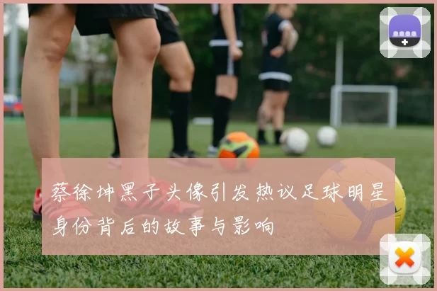 蔡徐坤黑子头像引发热议足球明星身份背后的故事与影响