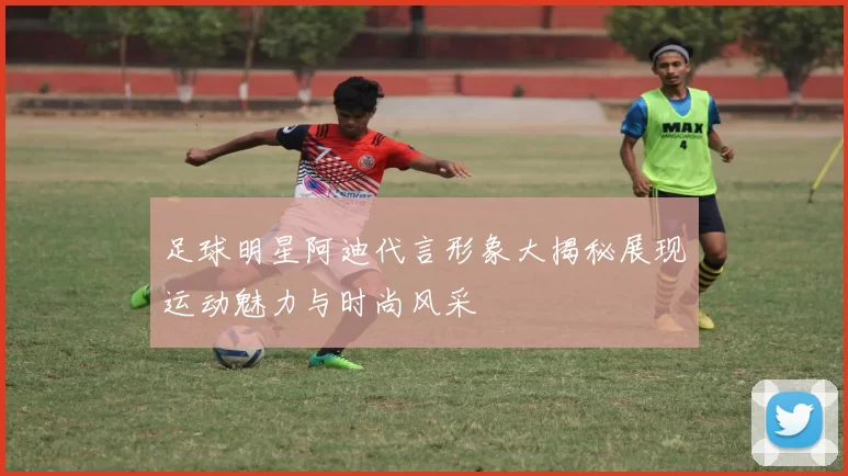 足球明星阿迪代言形象大揭秘展现运动魅力与时尚风采