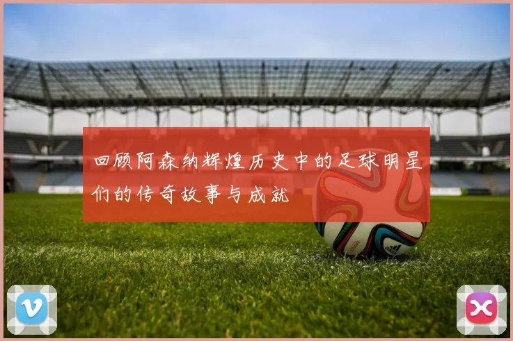 回顾阿森纳辉煌历史中的足球明星们的传奇故事与成就
