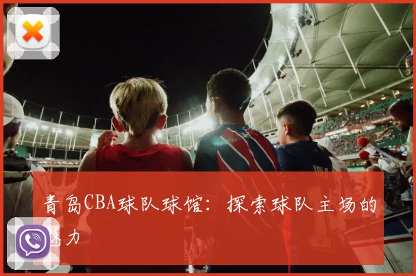 青岛CBA球队球馆：探索球队主场的魅力